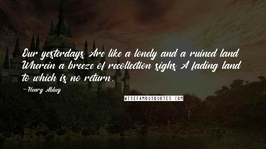 Henry Abbey Quotes: Our yesterdays Are like a lonely and a ruined land Wherein a breeze of recollection sighs A fading land to which is no return.