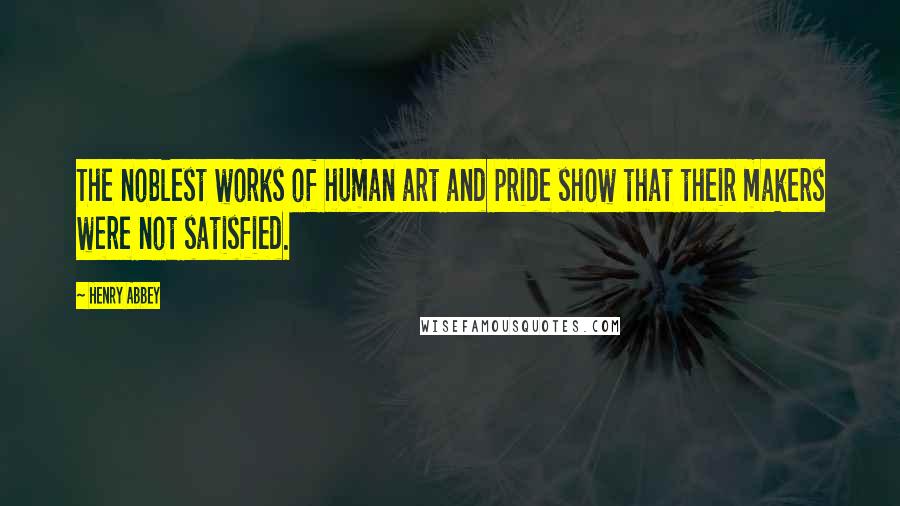 Henry Abbey Quotes: The noblest works of human art and pride show that their makers were not satisfied.