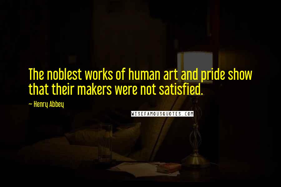 Henry Abbey Quotes: The noblest works of human art and pride show that their makers were not satisfied.