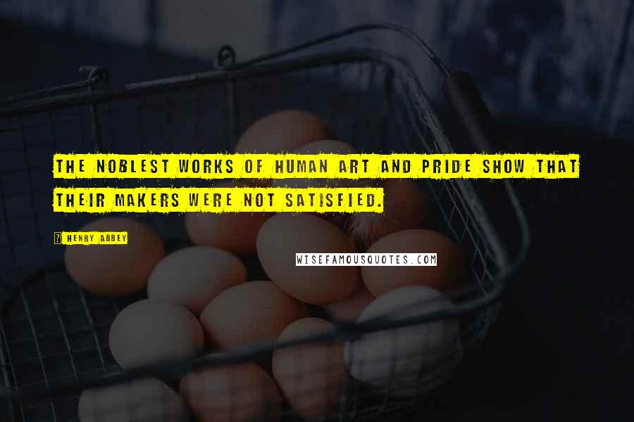 Henry Abbey Quotes: The noblest works of human art and pride show that their makers were not satisfied.