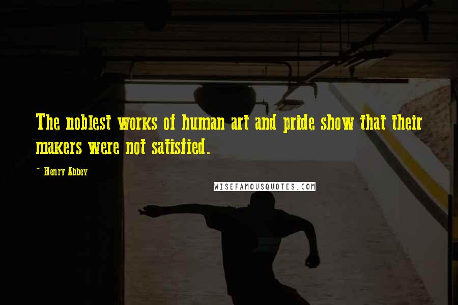 Henry Abbey Quotes: The noblest works of human art and pride show that their makers were not satisfied.