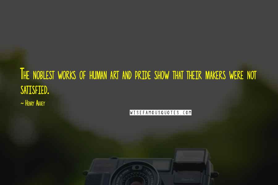 Henry Abbey Quotes: The noblest works of human art and pride show that their makers were not satisfied.