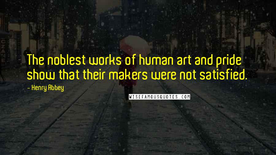 Henry Abbey Quotes: The noblest works of human art and pride show that their makers were not satisfied.