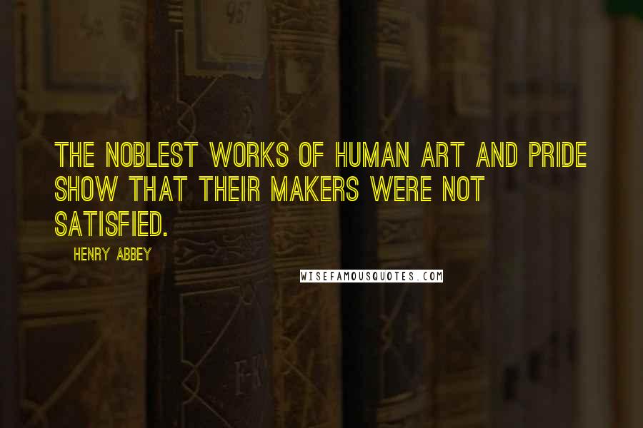 Henry Abbey Quotes: The noblest works of human art and pride show that their makers were not satisfied.