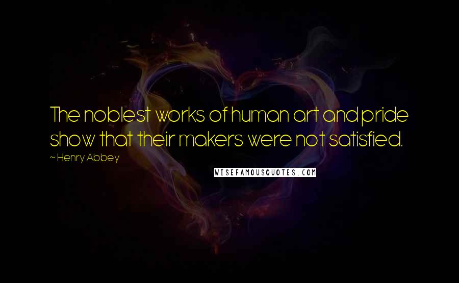 Henry Abbey Quotes: The noblest works of human art and pride show that their makers were not satisfied.