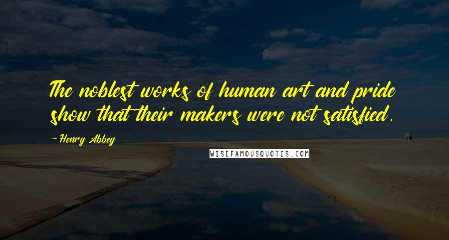 Henry Abbey Quotes: The noblest works of human art and pride show that their makers were not satisfied.