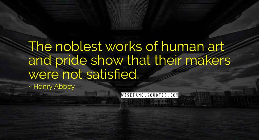 Henry Abbey Quotes: The noblest works of human art and pride show that their makers were not satisfied.