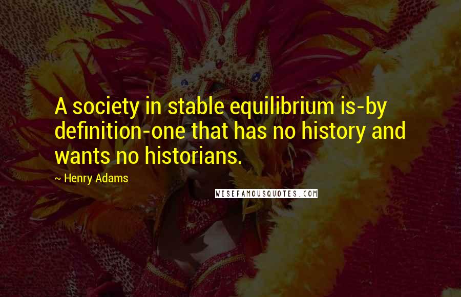 Henry Adams Quotes: A society in stable equilibrium is-by definition-one that has no history and wants no historians.