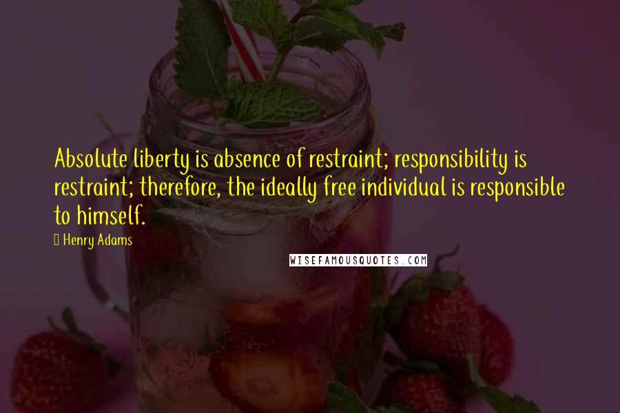 Henry Adams Quotes: Absolute liberty is absence of restraint; responsibility is restraint; therefore, the ideally free individual is responsible to himself.