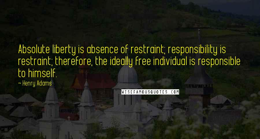 Henry Adams Quotes: Absolute liberty is absence of restraint; responsibility is restraint; therefore, the ideally free individual is responsible to himself.