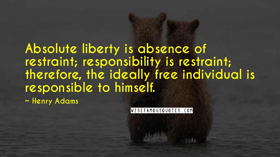 Henry Adams Quotes: Absolute liberty is absence of restraint; responsibility is restraint; therefore, the ideally free individual is responsible to himself.
