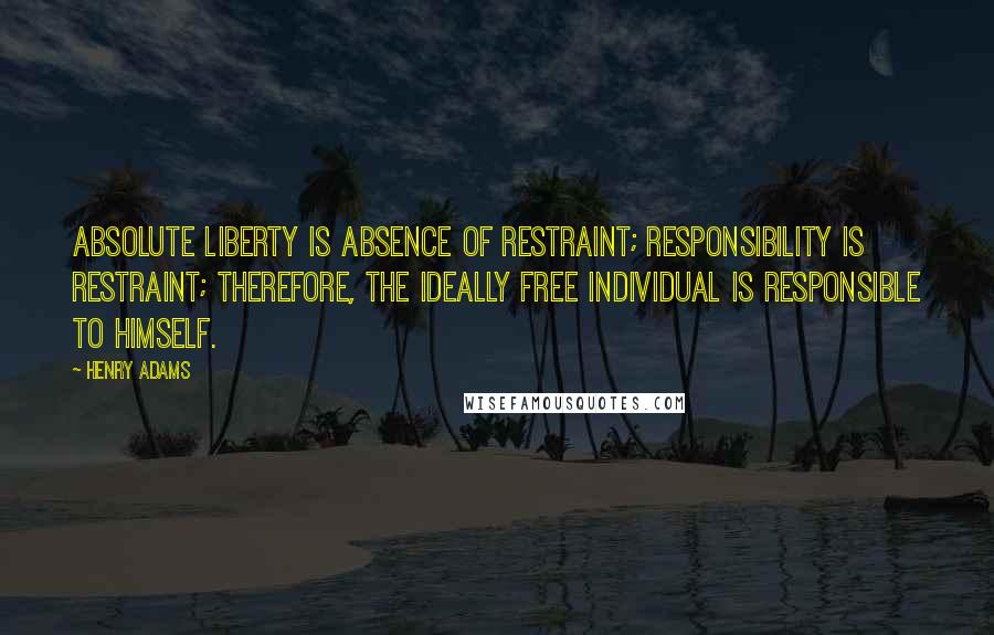 Henry Adams Quotes: Absolute liberty is absence of restraint; responsibility is restraint; therefore, the ideally free individual is responsible to himself.