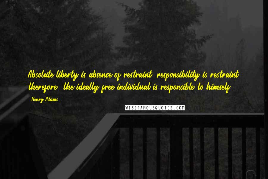 Henry Adams Quotes: Absolute liberty is absence of restraint; responsibility is restraint; therefore, the ideally free individual is responsible to himself.