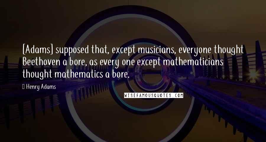 Henry Adams Quotes: [Adams] supposed that, except musicians, everyone thought Beethoven a bore, as every one except mathematicians thought mathematics a bore.