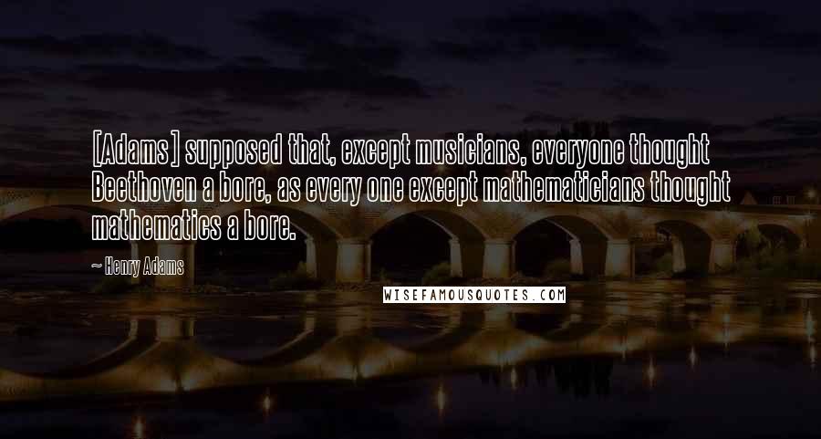 Henry Adams Quotes: [Adams] supposed that, except musicians, everyone thought Beethoven a bore, as every one except mathematicians thought mathematics a bore.