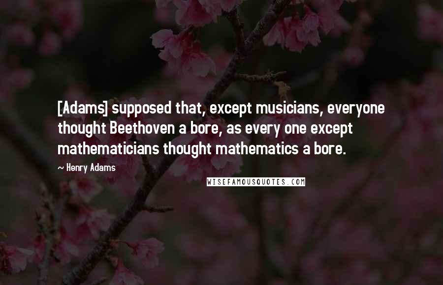 Henry Adams Quotes: [Adams] supposed that, except musicians, everyone thought Beethoven a bore, as every one except mathematicians thought mathematics a bore.