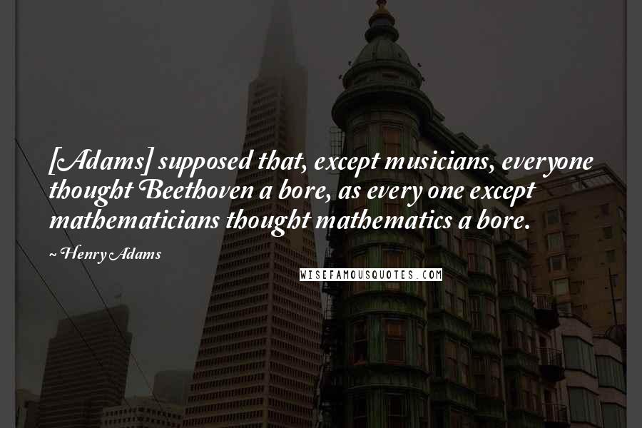 Henry Adams Quotes: [Adams] supposed that, except musicians, everyone thought Beethoven a bore, as every one except mathematicians thought mathematics a bore.