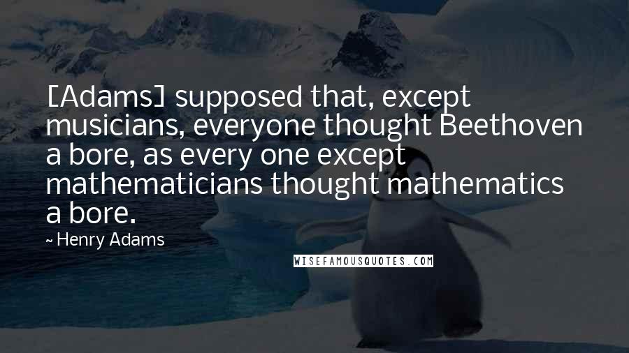 Henry Adams Quotes: [Adams] supposed that, except musicians, everyone thought Beethoven a bore, as every one except mathematicians thought mathematics a bore.