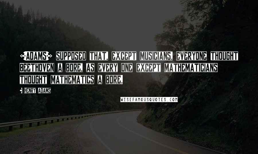 Henry Adams Quotes: [Adams] supposed that, except musicians, everyone thought Beethoven a bore, as every one except mathematicians thought mathematics a bore.