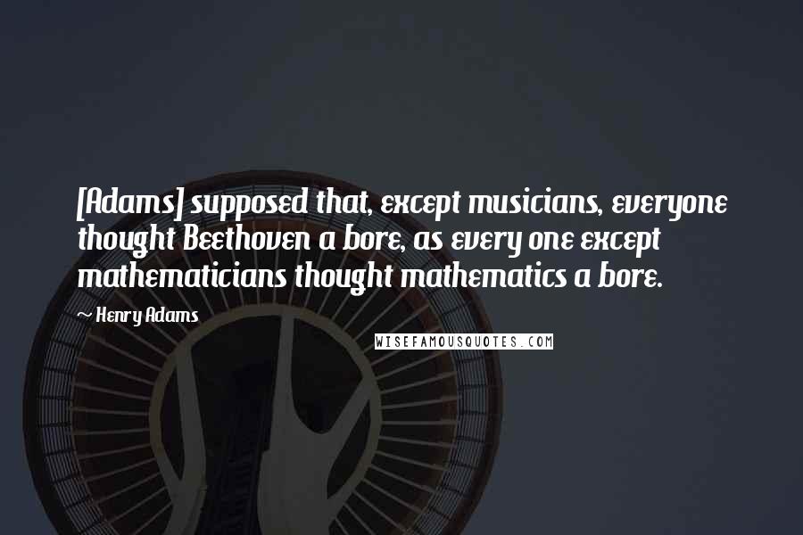 Henry Adams Quotes: [Adams] supposed that, except musicians, everyone thought Beethoven a bore, as every one except mathematicians thought mathematics a bore.