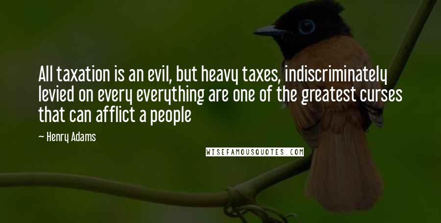 Henry Adams Quotes: All taxation is an evil, but heavy taxes, indiscriminately levied on every everything are one of the greatest curses that can afflict a people