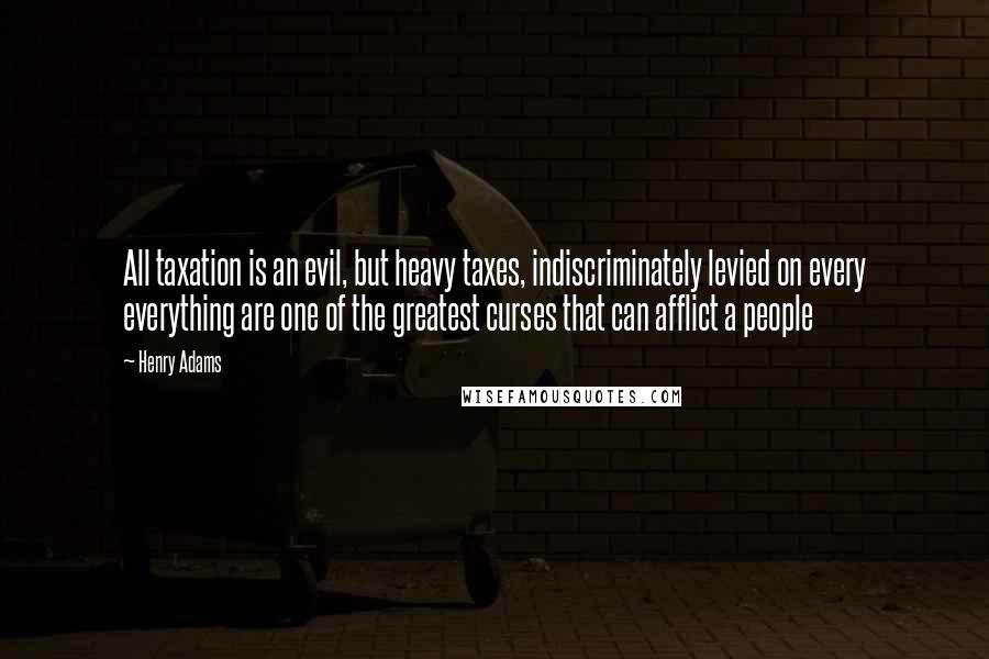 Henry Adams Quotes: All taxation is an evil, but heavy taxes, indiscriminately levied on every everything are one of the greatest curses that can afflict a people