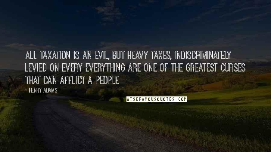 Henry Adams Quotes: All taxation is an evil, but heavy taxes, indiscriminately levied on every everything are one of the greatest curses that can afflict a people