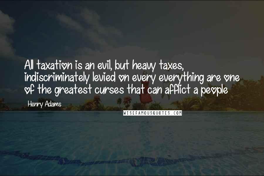 Henry Adams Quotes: All taxation is an evil, but heavy taxes, indiscriminately levied on every everything are one of the greatest curses that can afflict a people