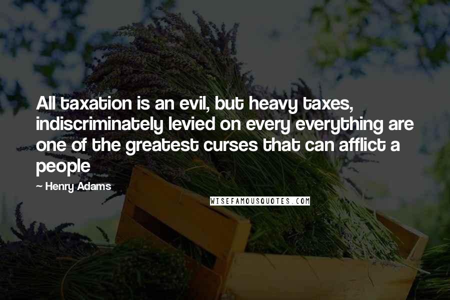 Henry Adams Quotes: All taxation is an evil, but heavy taxes, indiscriminately levied on every everything are one of the greatest curses that can afflict a people