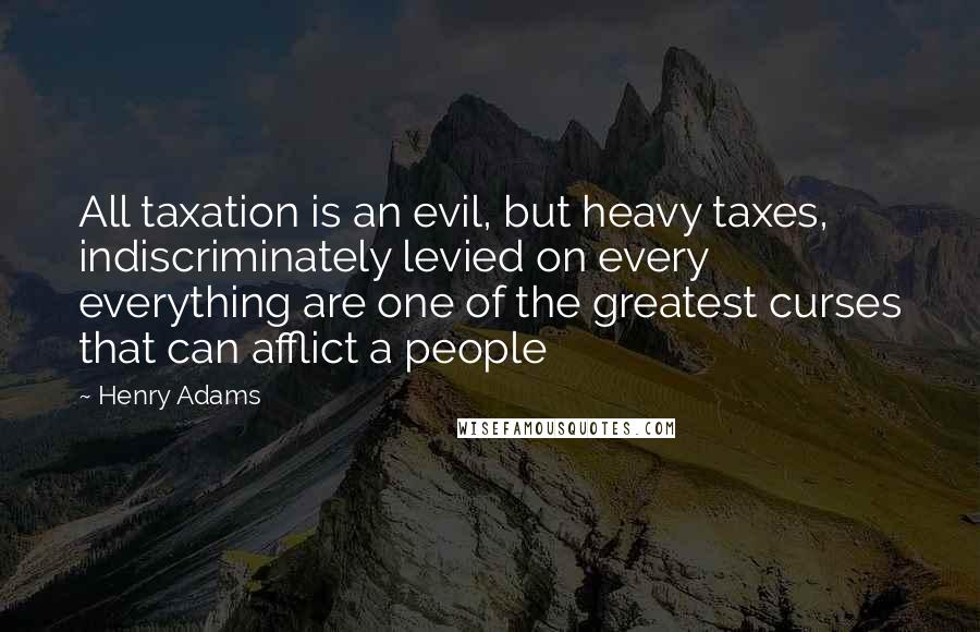 Henry Adams Quotes: All taxation is an evil, but heavy taxes, indiscriminately levied on every everything are one of the greatest curses that can afflict a people