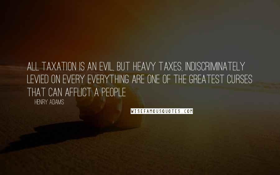 Henry Adams Quotes: All taxation is an evil, but heavy taxes, indiscriminately levied on every everything are one of the greatest curses that can afflict a people