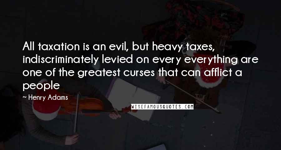 Henry Adams Quotes: All taxation is an evil, but heavy taxes, indiscriminately levied on every everything are one of the greatest curses that can afflict a people