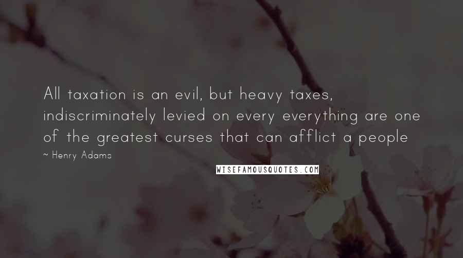 Henry Adams Quotes: All taxation is an evil, but heavy taxes, indiscriminately levied on every everything are one of the greatest curses that can afflict a people