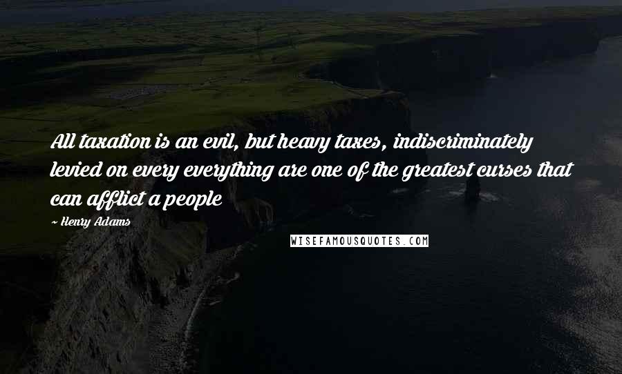 Henry Adams Quotes: All taxation is an evil, but heavy taxes, indiscriminately levied on every everything are one of the greatest curses that can afflict a people