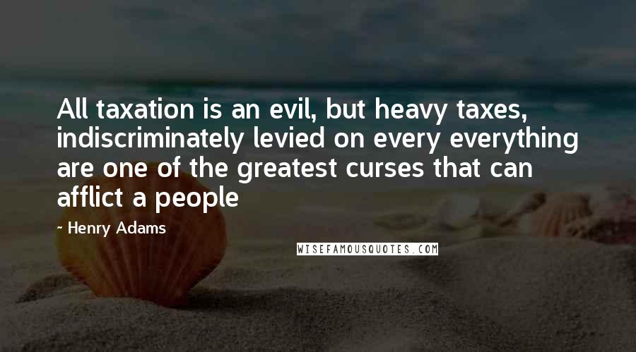 Henry Adams Quotes: All taxation is an evil, but heavy taxes, indiscriminately levied on every everything are one of the greatest curses that can afflict a people