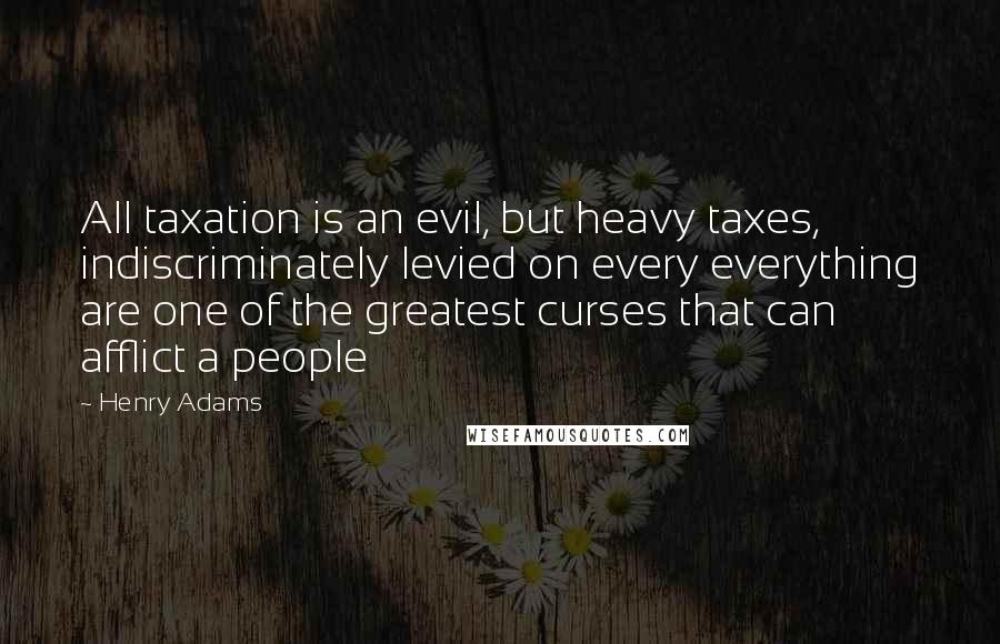 Henry Adams Quotes: All taxation is an evil, but heavy taxes, indiscriminately levied on every everything are one of the greatest curses that can afflict a people