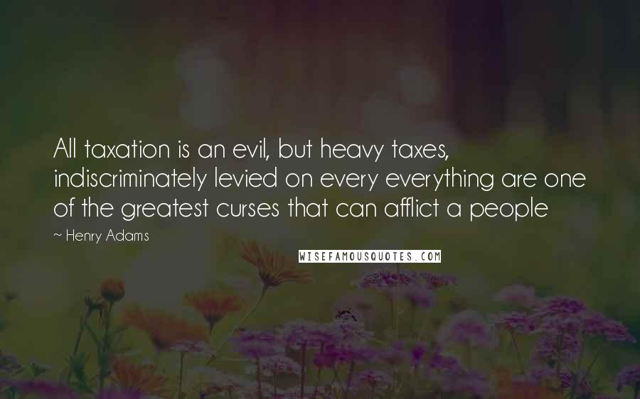 Henry Adams Quotes: All taxation is an evil, but heavy taxes, indiscriminately levied on every everything are one of the greatest curses that can afflict a people