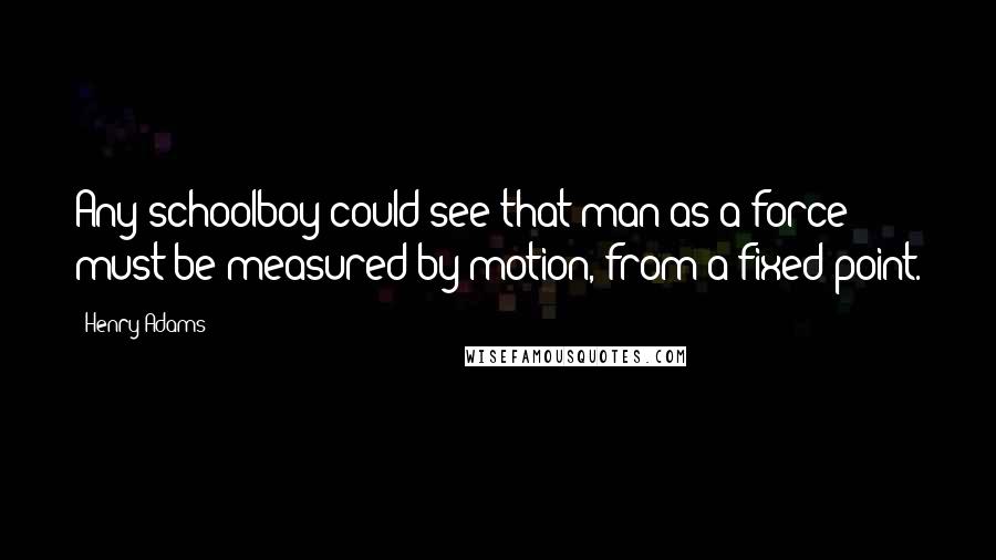Henry Adams Quotes: Any schoolboy could see that man as a force must be measured by motion, from a fixed point.