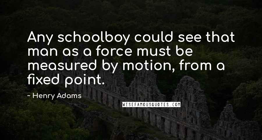 Henry Adams Quotes: Any schoolboy could see that man as a force must be measured by motion, from a fixed point.