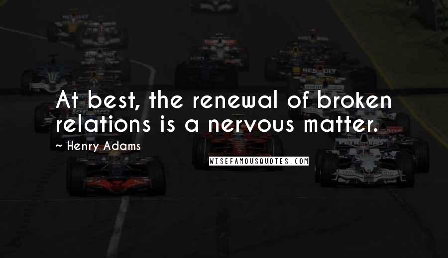 Henry Adams Quotes: At best, the renewal of broken relations is a nervous matter.