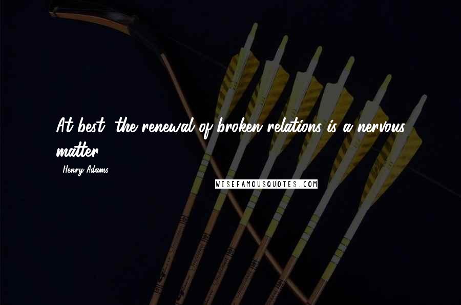 Henry Adams Quotes: At best, the renewal of broken relations is a nervous matter.