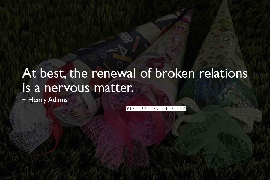 Henry Adams Quotes: At best, the renewal of broken relations is a nervous matter.