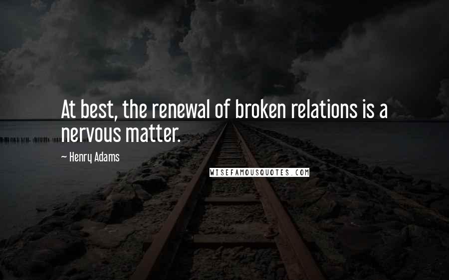 Henry Adams Quotes: At best, the renewal of broken relations is a nervous matter.