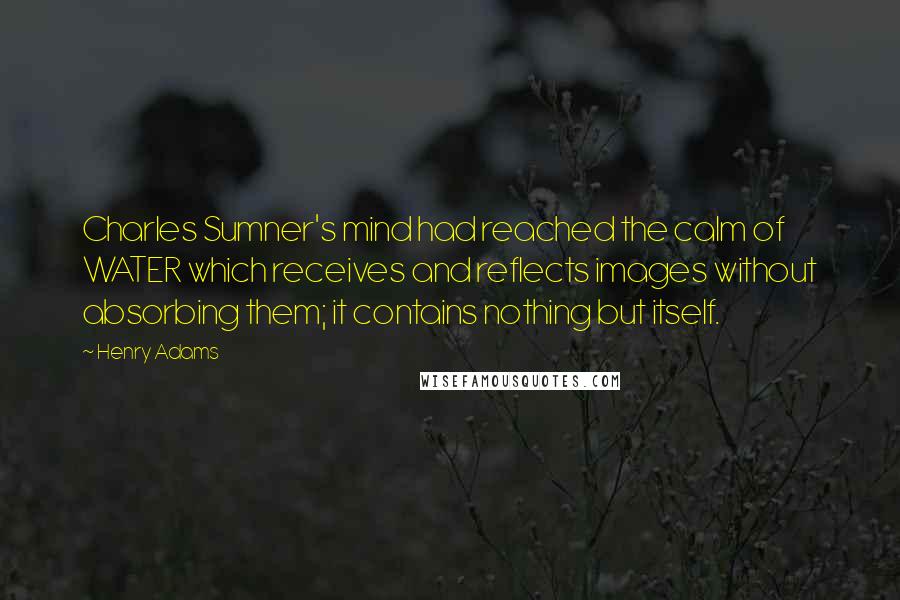 Henry Adams Quotes: Charles Sumner's mind had reached the calm of WATER which receives and reflects images without absorbing them; it contains nothing but itself.