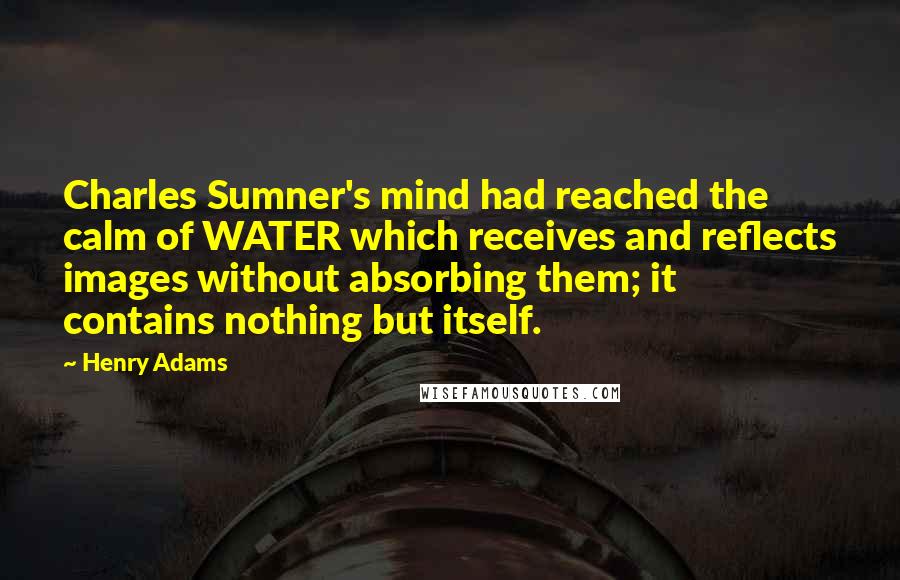 Henry Adams Quotes: Charles Sumner's mind had reached the calm of WATER which receives and reflects images without absorbing them; it contains nothing but itself.