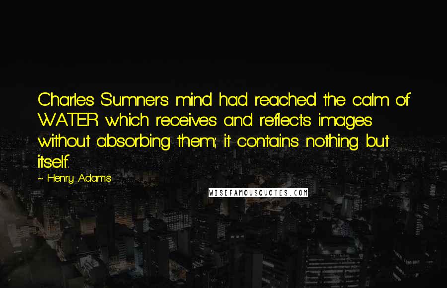 Henry Adams Quotes: Charles Sumner's mind had reached the calm of WATER which receives and reflects images without absorbing them; it contains nothing but itself.