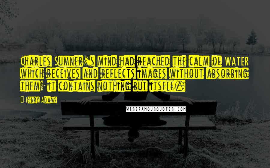 Henry Adams Quotes: Charles Sumner's mind had reached the calm of WATER which receives and reflects images without absorbing them; it contains nothing but itself.