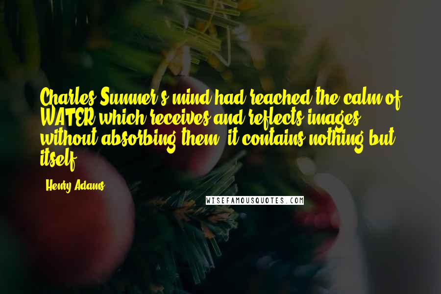 Henry Adams Quotes: Charles Sumner's mind had reached the calm of WATER which receives and reflects images without absorbing them; it contains nothing but itself.