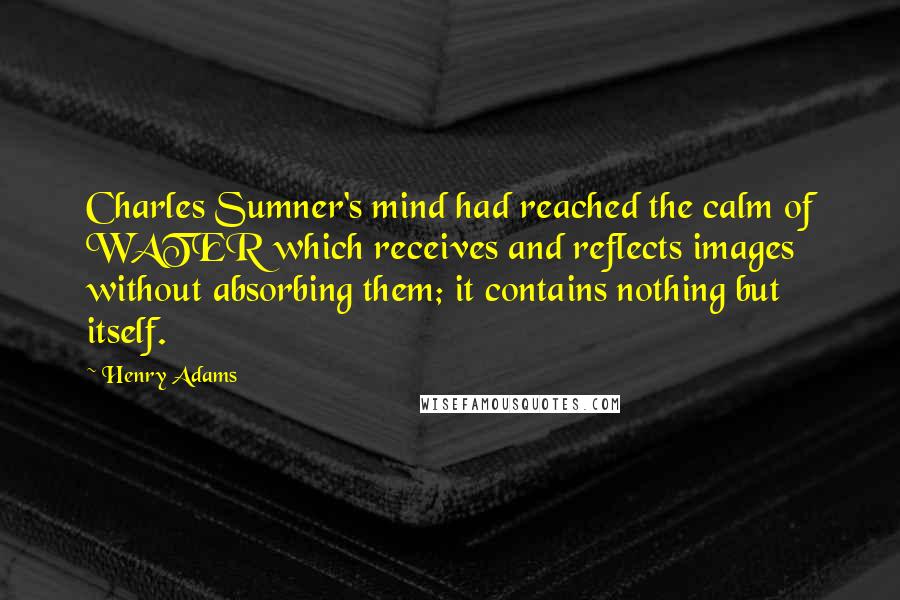 Henry Adams Quotes: Charles Sumner's mind had reached the calm of WATER which receives and reflects images without absorbing them; it contains nothing but itself.