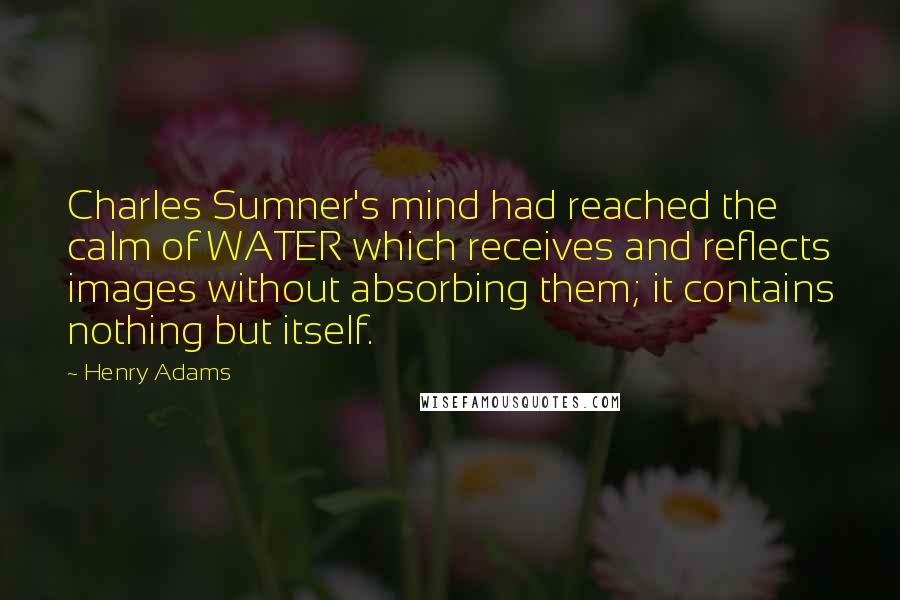 Henry Adams Quotes: Charles Sumner's mind had reached the calm of WATER which receives and reflects images without absorbing them; it contains nothing but itself.
